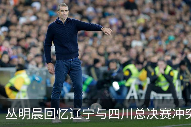 丛明晨回忆辽宁与四川总决赛冲突：首次与球迷发生冲突，之后禁止带家属