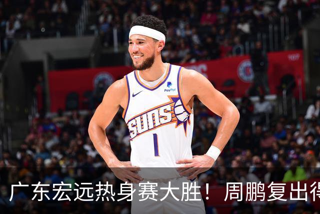 广东宏远热身赛大胜！周鹏复出得分，卢卡表现亮眼