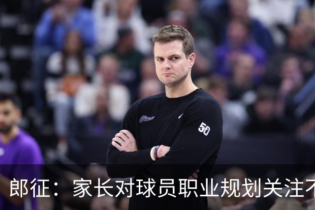 郎征：家长对球员职业规划关注不足，年底选择球队面临困难